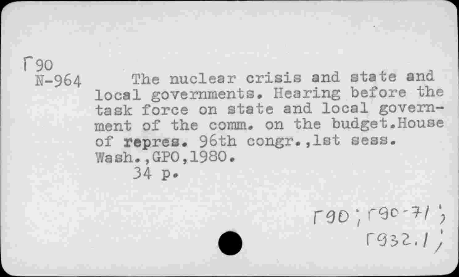 ﻿r 90
N-964 The nuclear crisis and state and local governments. Hearing before the task force on state and local government of the comm, on the budget.House of repres. 96th congr.,lst sess. Wash.,GPO,1980.
34 p.
reo;
rgsz./;